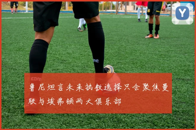 鲁尼坦言未来执教选择只会聚焦曼联与埃弗顿两大俱乐部
