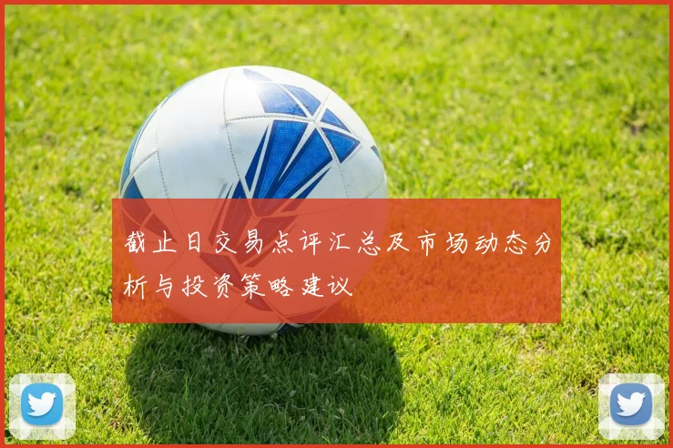 截止日交易点评汇总及市场动态分析与投资策略建议