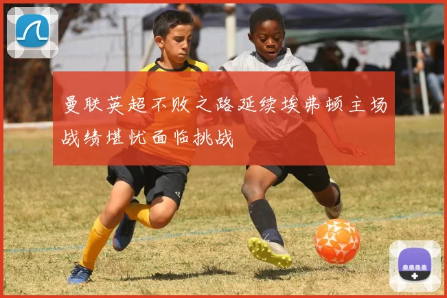 曼联英超不败之路延续埃弗顿主场战绩堪忧面临挑战