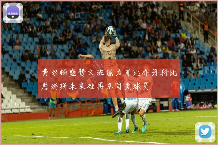 费尔顿盛赞文班能力可比乔丹科比詹姆斯未来难再见同类球员