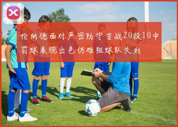 伦纳德面对严密防守苦战20投10中罚球表现出色仍难阻球队失利