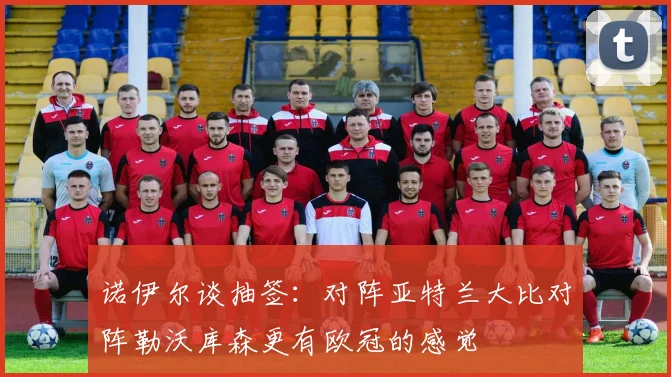 诺伊尔谈抽签：对阵亚特兰大比对阵勒沃库森更有欧冠的感觉