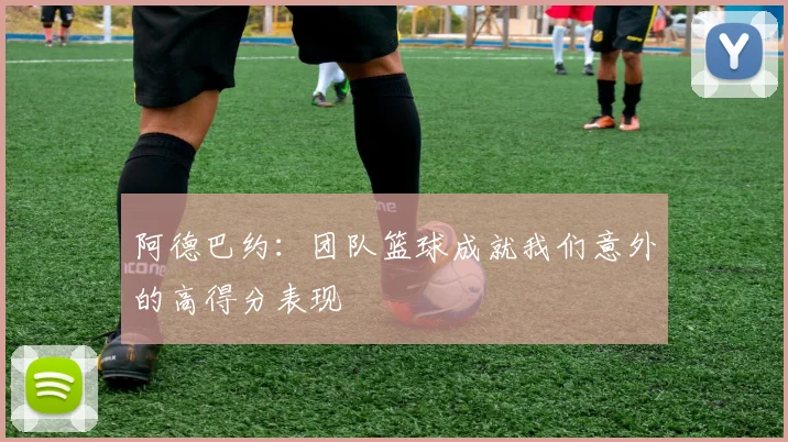 阿德巴约：团队篮球成就我们意外的高得分表现