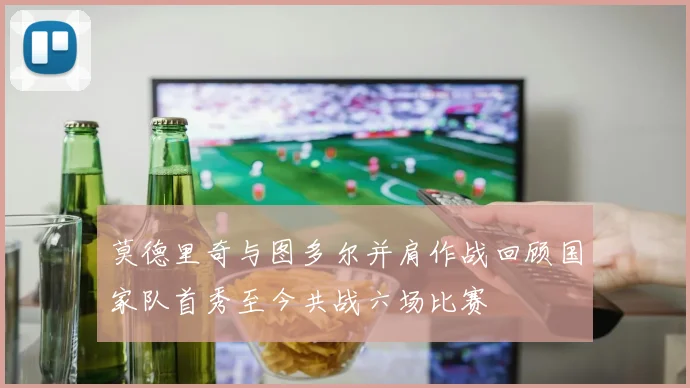 莫德里奇与图多尔并肩作战回顾国家队首秀至今共战六场比赛