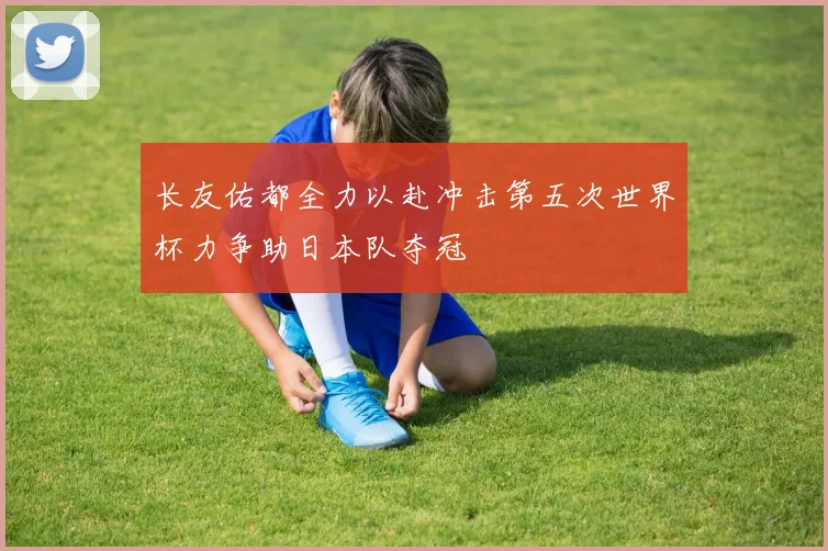 长友佑都全力以赴冲击第五次世界杯力争助日本队夺冠