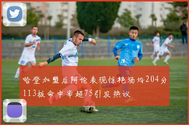 哈登加盟后阿伦表现惊艳场均204分113板命中率超75引发热议