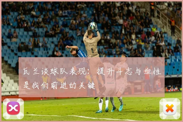 瓦兰谈球队表现：提升斗志与血性是我们前进的关键