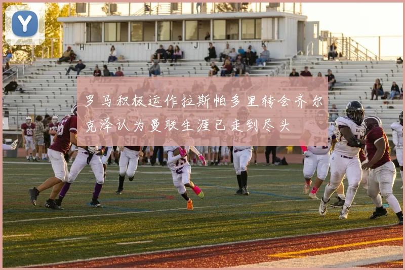 罗马积极运作拉斯帕多里转会齐尔克泽认为曼联生涯已走到尽头