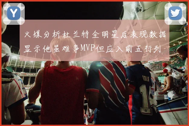 火媒分析杜兰特全明星后表现数据显示他虽难争MVP但应入前五行列