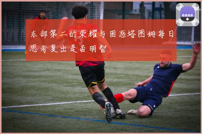 东部第二的荣耀与困惑塔图姆每日思考复出是否明智