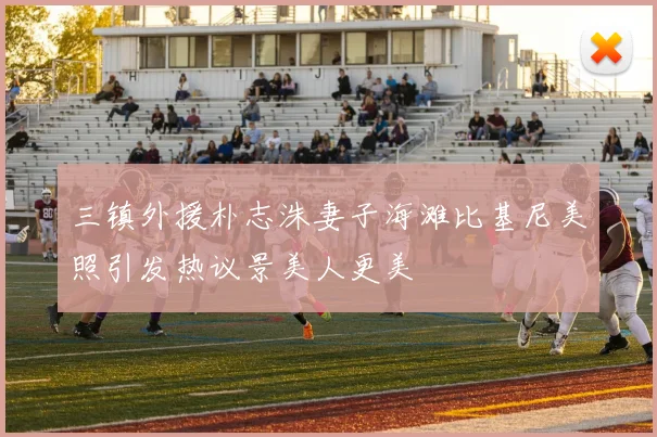 三镇外援朴志洙妻子海滩比基尼美照引发热议景美人更美