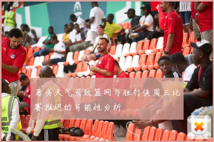 恶劣天气或致篮网与独行侠周三比赛推迟的可能性分析