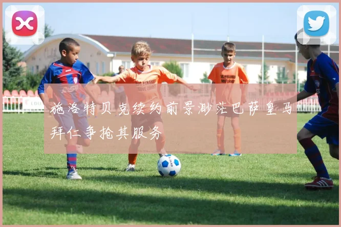 施洛特贝克续约前景渺茫巴萨皇马拜仁争抢其服务