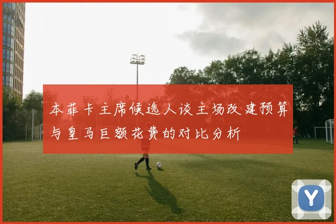 本菲卡主席候选人谈主场改建预算与皇马巨额花费的对比分析