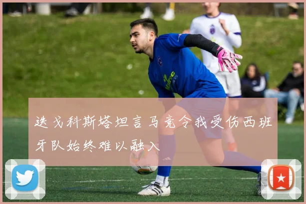 迭戈科斯塔坦言马竞令我受伤西班牙队始终难以融入