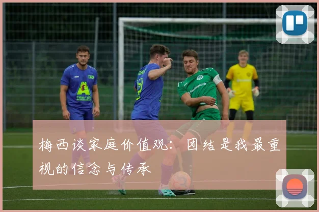 梅西谈家庭价值观：团结是我最重视的信念与传承