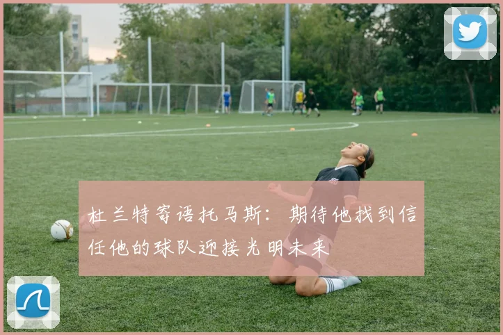 杜兰特寄语托马斯：期待他找到信任他的球队迎接光明未来
