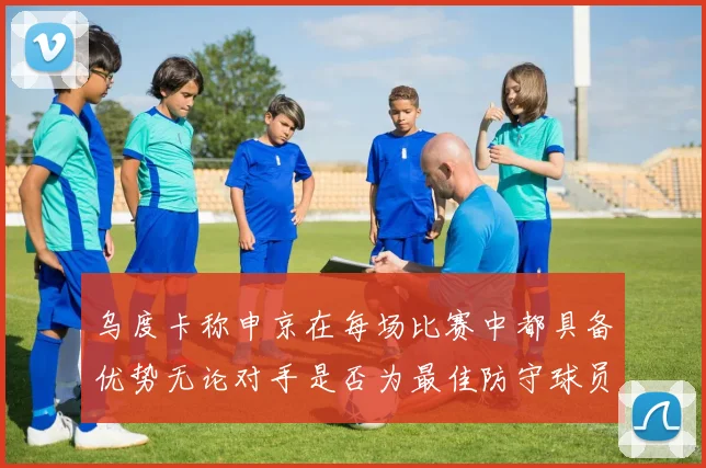 乌度卡称申京在每场比赛中都具备优势无论对手是否为最佳防守球员