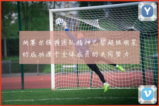 纳赛尔强调团队精神巴黎超级明星的成功源于全体成员的共同努力