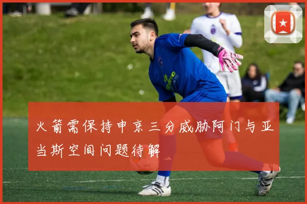 火箭需保持申京三分威胁阿门与亚当斯空间问题待解