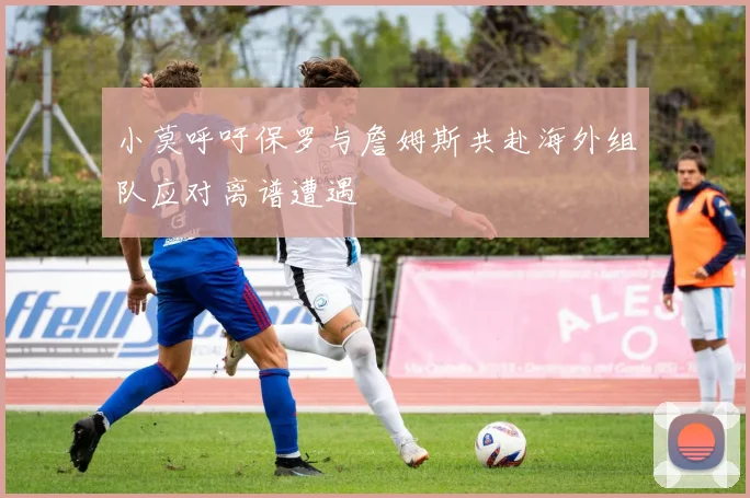 小莫呼吁保罗与詹姆斯共赴海外组队应对离谱遭遇