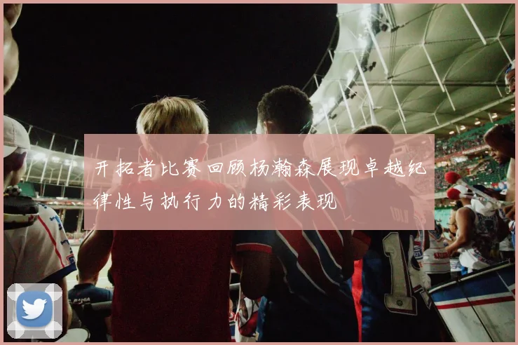 开拓者比赛回顾杨瀚森展现卓越纪律性与执行力的精彩表现