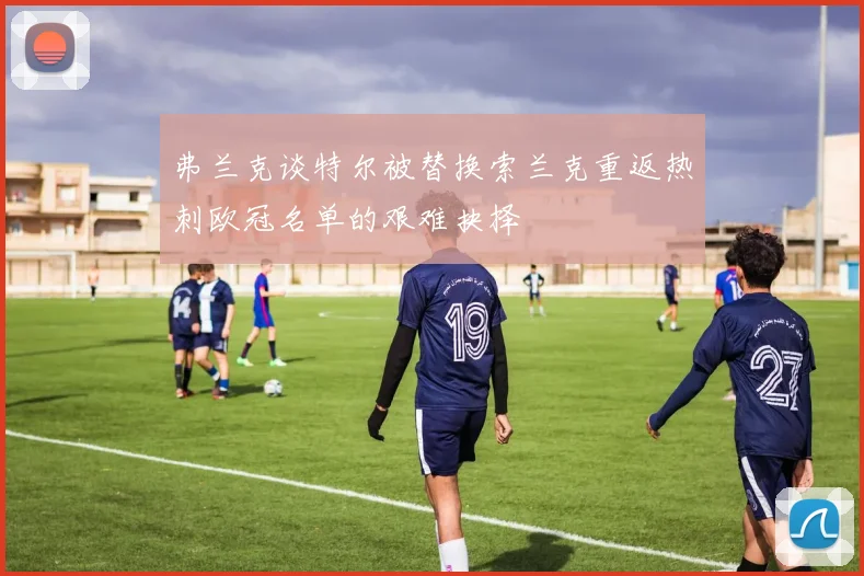 弗兰克谈特尔被替换索兰克重返热刺欧冠名单的艰难抉择