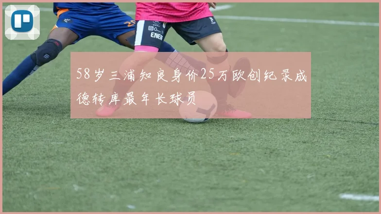 58岁三浦知良身价25万欧创纪录成德转库最年长球员