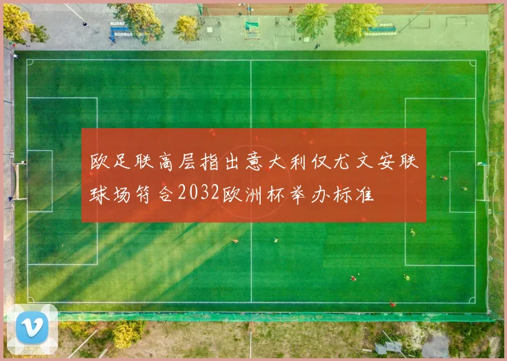 欧足联高层指出意大利仅尤文安联球场符合2032欧洲杯举办标准