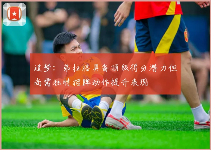追梦：弗拉格具备顶级得分潜力但尚需独特招牌动作提升表现
