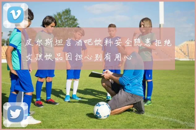 皮尔斯坦言酒吧饮料安全隐患拒绝女孩饮品因担心别有用心