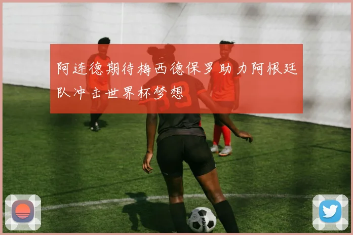 阿连德期待梅西德保罗助力阿根廷队冲击世界杯梦想