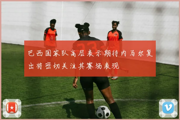 巴西国家队高层表示期待内马尔复出将密切关注其赛场表现