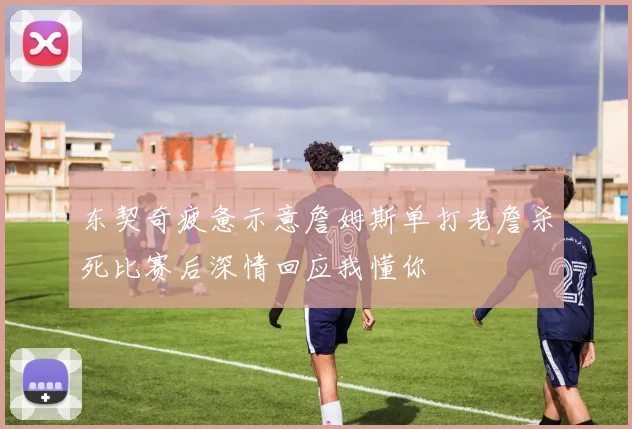 东契奇疲惫示意詹姆斯单打老詹杀死比赛后深情回应我懂你