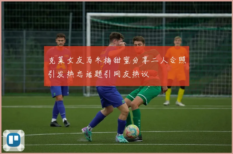 克莱女友马冬梅甜蜜分享二人合照引发热恋话题引网友热议