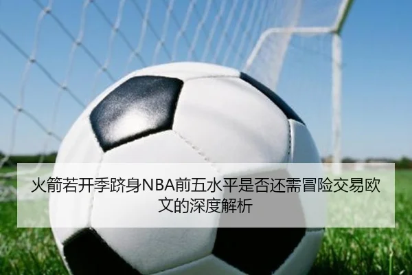 火箭若开季跻身NBA前五水平是否还需冒险交易欧文的深度解析(leyu)